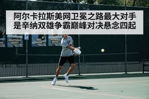 阿尔卡拉斯美网卫冕之路最大对手是辛纳双雄争霸巅峰对决悬念四起