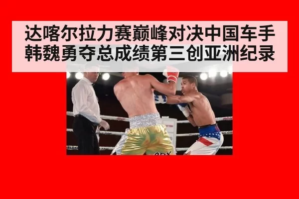 达喀尔拉力赛巅峰对决中国车手韩魏勇夺总成绩第三创亚洲纪录