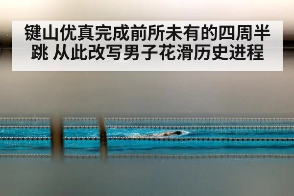 键山优真完成前所未有的四周半跳 从此改写男子花滑历史进程